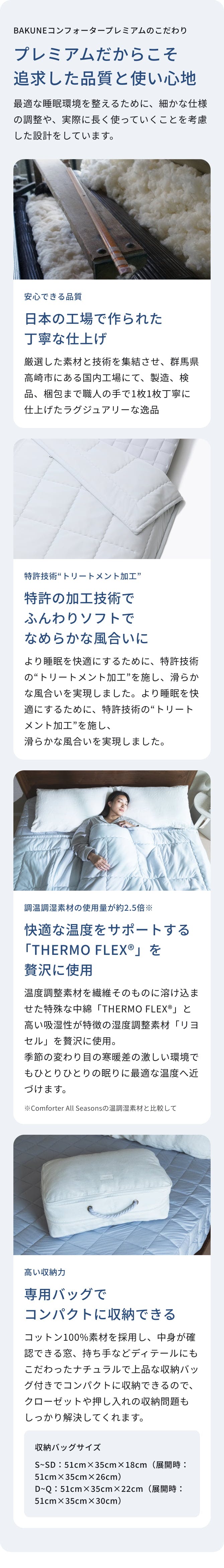 BAKUNEコンフォータープレミアムのこだわり｜プレミアムだからこそ 追求した品質と使い心地｜安心できる品質｜日本の工場で作られた 丁寧な仕上げ｜特許技術“トリートメント加工”｜特許の加工技術でふんわりソフトで なめらかな風合いに｜調温調湿素材の使用量が約2.5倍｜快適な温度をサポートする「THERMO FLEX®」を 贅沢に使用｜高い収納力｜専用バッグで コンパクトに収納できる