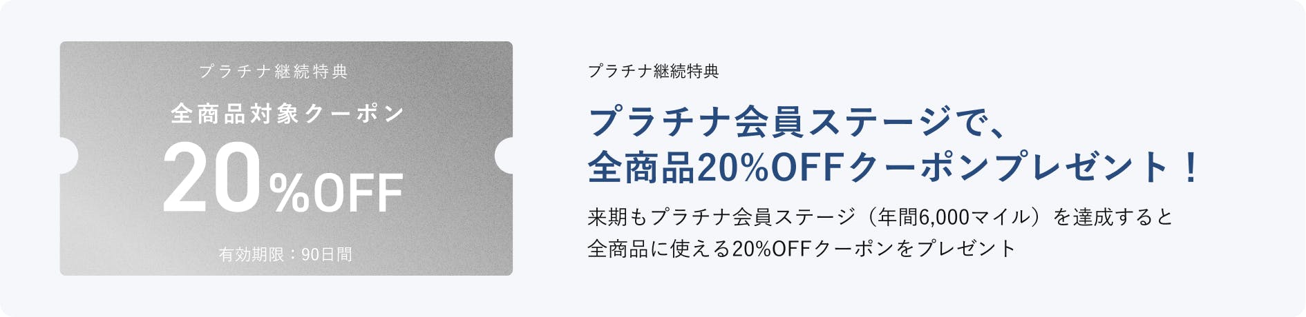 プラチナ継続特典 プラチナ会員ステージで、全商品20%OFFクーポンプレゼント！来期もプラチナ会員ステージ（年間6,000マイル）を達成すると全商品に使える20%OFFクーポンをプレゼント