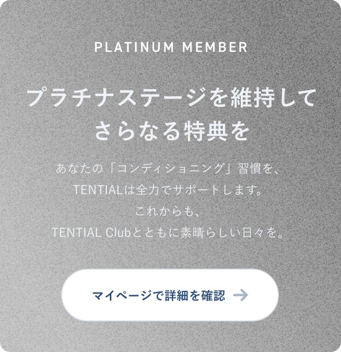 PLATINUM MEMBER プラチナステージを維持して、さらなる特典を あなたの「コンディショニング」習慣を、TENTIALは全力でサポートします。これからも、TENTIAL Clubとともに素晴らしい日々を。