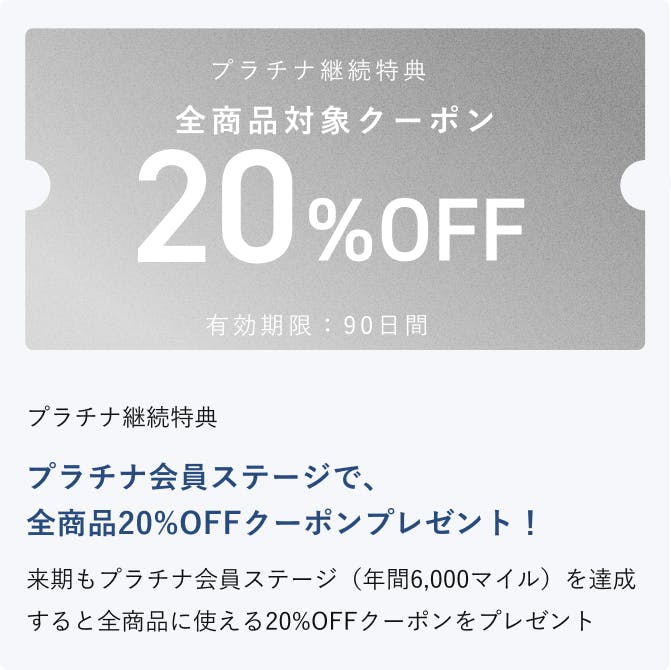 プラチナ継続特典 プラチナ会員ステージで、全商品20%OFFクーポンプレゼント！来期もプラチナ会員ステージ（年間6,000マイル）を達成すると全商品に使える20%OFFクーポンをプレゼント